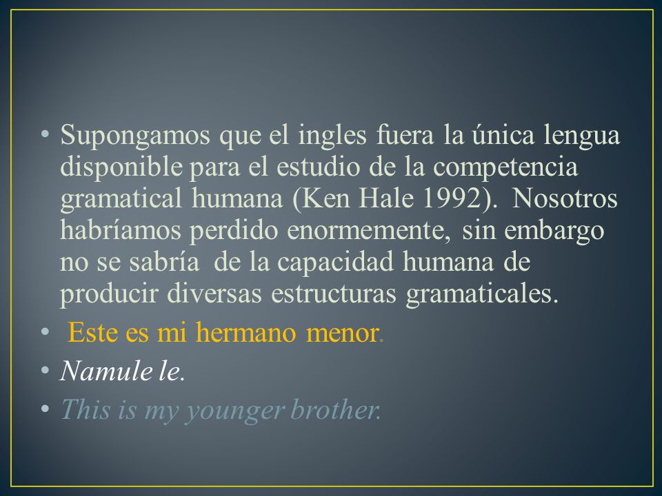Supongamos que el ingles fuera la única lengua disponible para el estudio de la competencia gramatical humana (Ken Hale 1992). Nosotros habríamos perdido enormemente, sin embargo no se sabría de la capacidad humana de producir diversas estructuras gramaticales.
