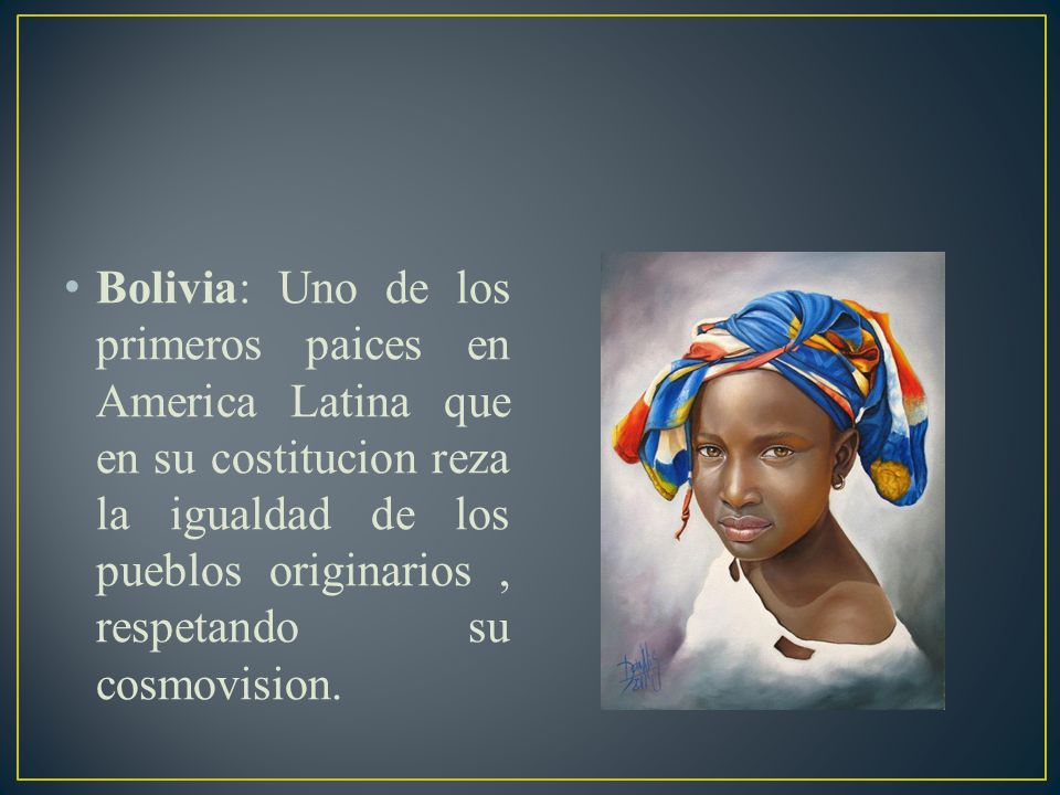 Bolivia: Uno de los primeros paices en America Latina que en su costitucion reza la igualdad de los pueblos originarios , respetando su cosmovision.