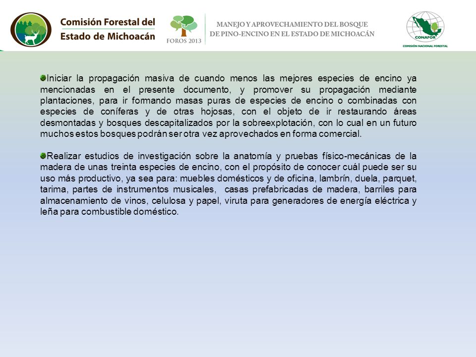 Iniciar la propagación masiva de cuando menos las mejores especies de encino ya mencionadas en el presente documento, y promover su propagación mediante plantaciones, para ir formando masas puras de especies de encino o combinadas con especies de coníferas y de otras hojosas, con el objeto de ir restaurando áreas desmontadas y bosques descapitalizados por la sobreexplotación, con lo cual en un futuro muchos estos bosques podrán ser otra vez aprovechados en forma comercial.