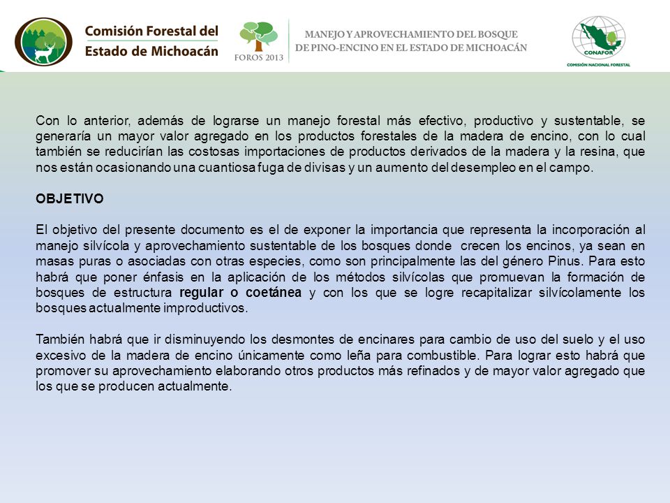 Con lo anterior, además de lograrse un manejo forestal más efectivo, productivo y sustentable, se generaría un mayor valor agregado en los productos forestales de la madera de encino, con lo cual también se reducirían las costosas importaciones de productos derivados de la madera y la resina, que nos están ocasionando una cuantiosa fuga de divisas y un aumento del desempleo en el campo.
