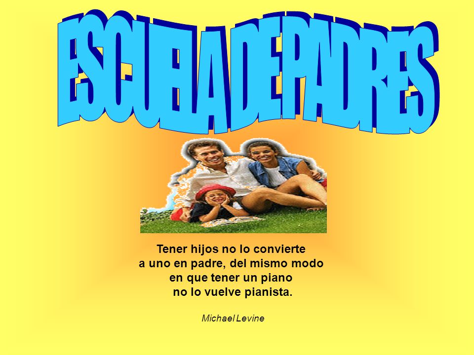 ESCUELA DE PADRES Tener hijos no lo convierte a uno en padre, del mismo modo en que tener un piano no lo vuelve pianista.