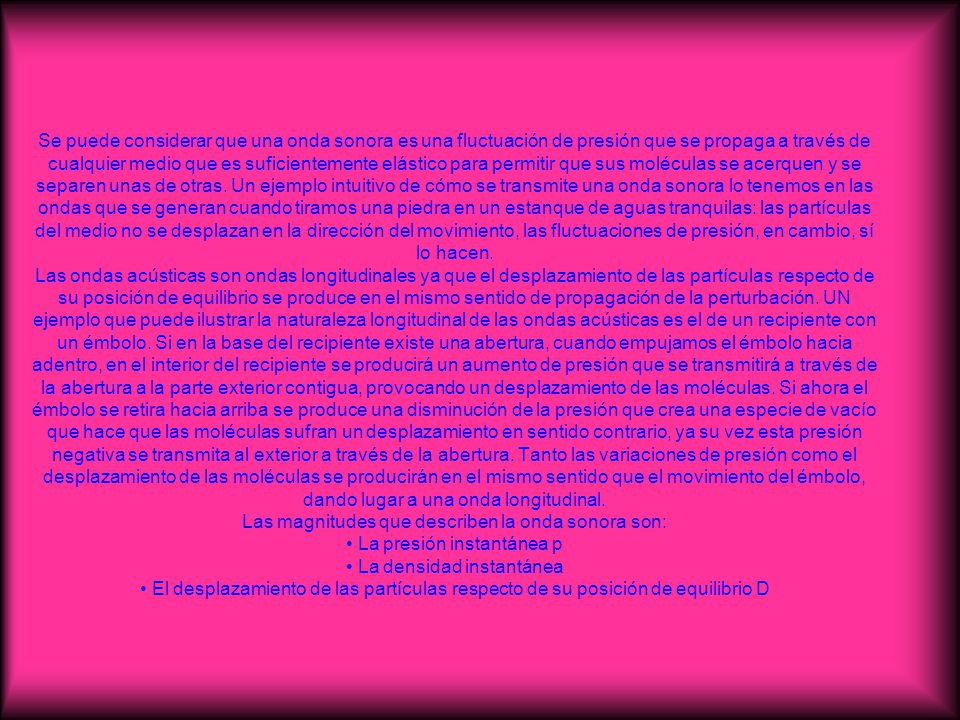 Se puede considerar que una onda sonora es una fluctuación de presión que se propaga a través de cualquier medio que es suficientemente elástico para permitir que sus moléculas se acerquen y se separen unas de otras.