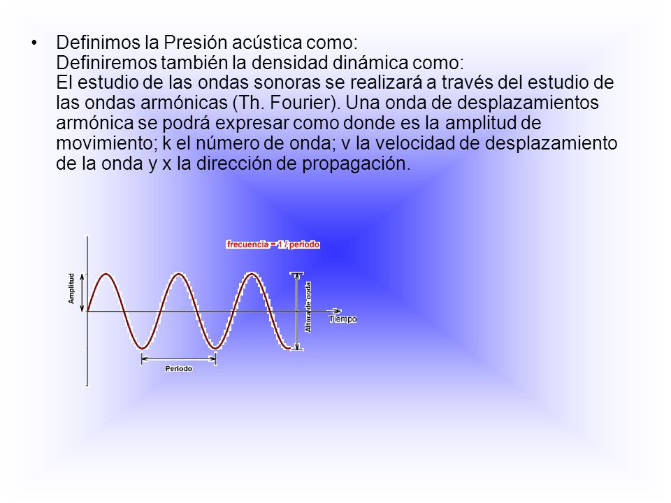 Definimos la Presión acústica como: Definiremos también la densidad dinámica como: El estudio de las ondas sonoras se realizará a través del estudio de las ondas armónicas (Th.