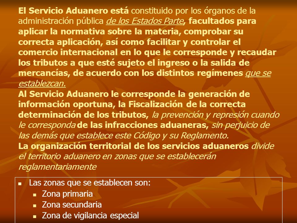El Servicio Aduanero está constituido por los órganos de la administración pública de los Estados Parte, facultados para aplicar la normativa sobre la materia, comprobar su correcta aplicación, así como facilitar y controlar el comercio internacional en lo que le corresponde y recaudar los tributos a que esté sujeto el ingreso o la salida de mercancías, de acuerdo con los distintos regímenes que se establezcan. Al Servicio Aduanero le corresponde la generación de información oportuna, la Fiscalización de la correcta determinación de los tributos, la prevención y represión cuando le corresponda de las infracciones aduaneras, sin perjuicio de las demás que establece este Código y su Reglamento. La organización territorial de los servicios aduaneros divide el territorio aduanero en zonas que se establecerán reglamentariamente