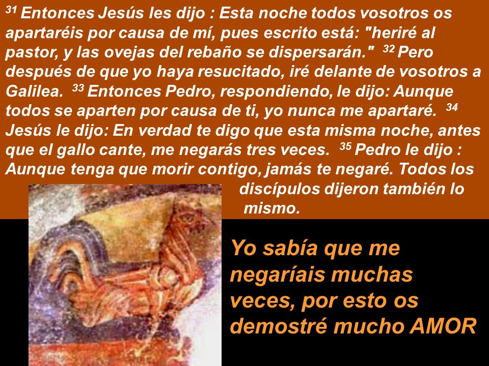 31 Entonces Jesús les dijo : Esta noche todos vosotros os apartaréis por causa de mí, pues escrito está: heriré al pastor, y las ovejas del rebaño se dispersarán. 32 Pero después de que yo haya resucitado, iré delante de vosotros a Galilea. 33 Entonces Pedro, respondiendo, le dijo: Aunque todos se aparten por causa de ti, yo nunca me apartaré. 34 Jesús le dijo: En verdad te digo que esta misma noche, antes que el gallo cante, me negarás tres veces. 35 Pedro le dijo : Aunque tenga que morir contigo, jamás te negaré. Todos los