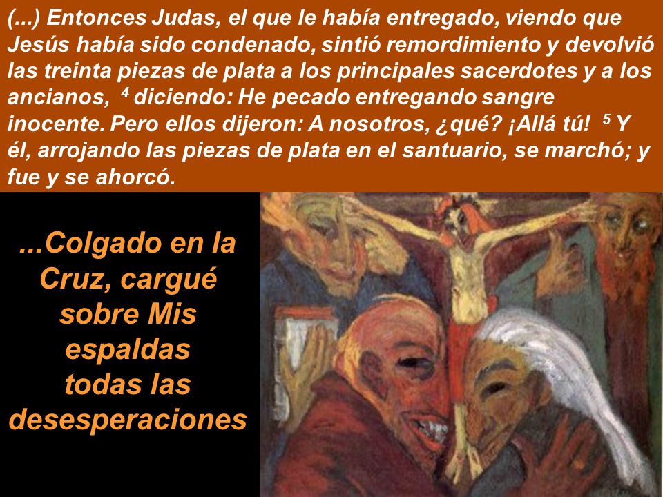 (...) Entonces Judas, el que le había entregado, viendo que Jesús había sido condenado, sintió remordimiento y devolvió las treinta piezas de plata a los principales sacerdotes y a los ancianos, 4 diciendo: He pecado entregando sangre inocente. Pero ellos dijeron: A nosotros, ¿qué ¡Allá tú! 5 Y él, arrojando las piezas de plata en el santuario, se marchó; y fue y se ahorcó.