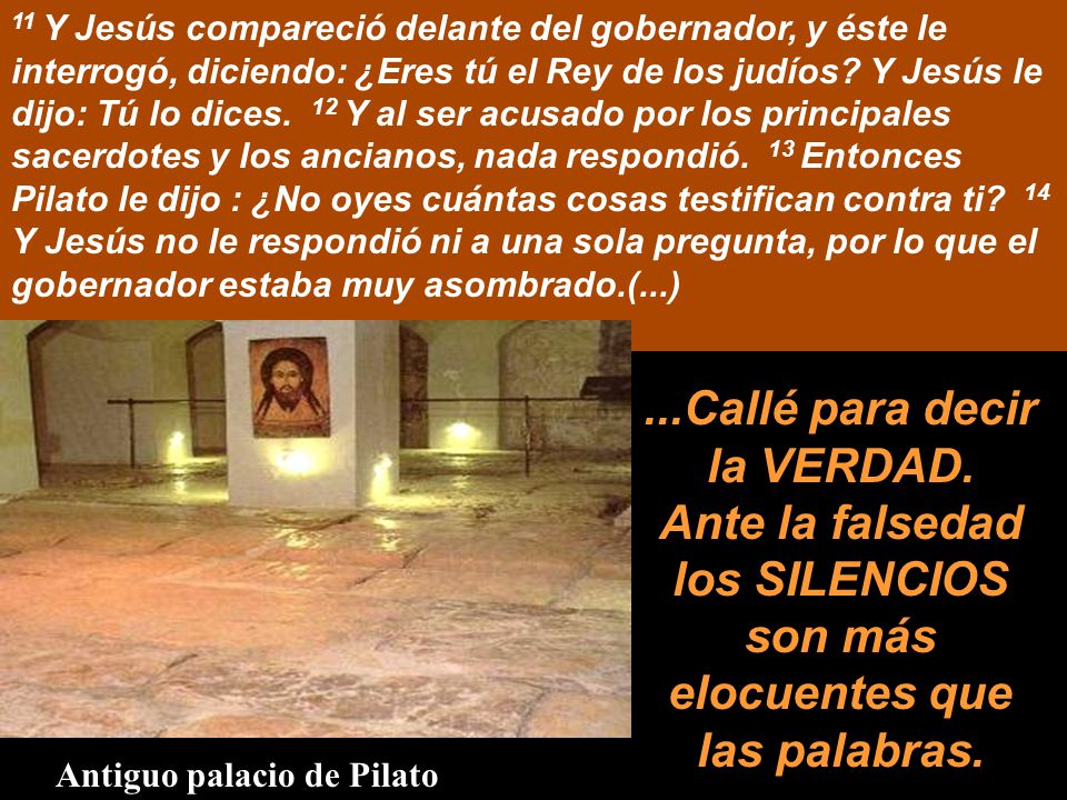11 Y Jesús compareció delante del gobernador, y éste le interrogó, diciendo: ¿Eres tú el Rey de los judíos Y Jesús le dijo: Tú lo dices. 12 Y al ser acusado por los principales sacerdotes y los ancianos, nada respondió. 13 Entonces Pilato le dijo : ¿No oyes cuántas cosas testifican contra ti 14 Y Jesús no le respondió ni a una sola pregunta, por lo que el gobernador estaba muy asombrado.(...)