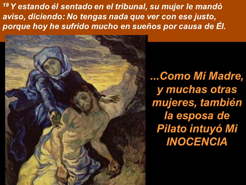 19 Y estando él sentado en el tribunal, su mujer le mandó aviso, diciendo: No tengas nada que ver con ese justo, porque hoy he sufrido mucho en sueños por causa de Él.