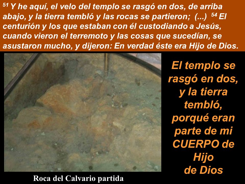 51 Y he aquí, el velo del templo se rasgó en dos, de arriba abajo, y la tierra tembló y las rocas se partieron; (...) 54 El centurión y los que estaban con él custodiando a Jesús, cuando vieron el terremoto y las cosas que sucedían, se asustaron mucho, y dijeron: En verdad éste era Hijo de Dios.