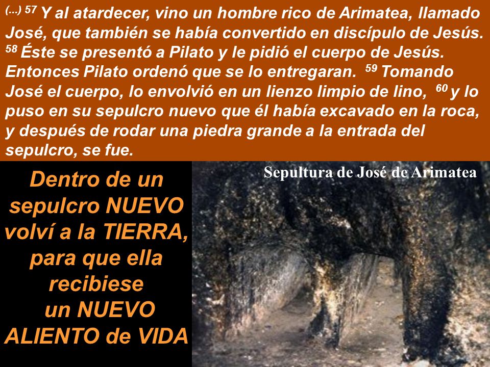 (...) 57 Y al atardecer, vino un hombre rico de Arimatea, llamado José, que también se había convertido en discípulo de Jesús. 58 Éste se presentó a Pilato y le pidió el cuerpo de Jesús. Entonces Pilato ordenó que se lo entregaran. 59 Tomando José el cuerpo, lo envolvió en un lienzo limpio de lino, 60 y lo puso en su sepulcro nuevo que él había excavado en la roca, y después de rodar una piedra grande a la entrada del sepulcro, se fue.