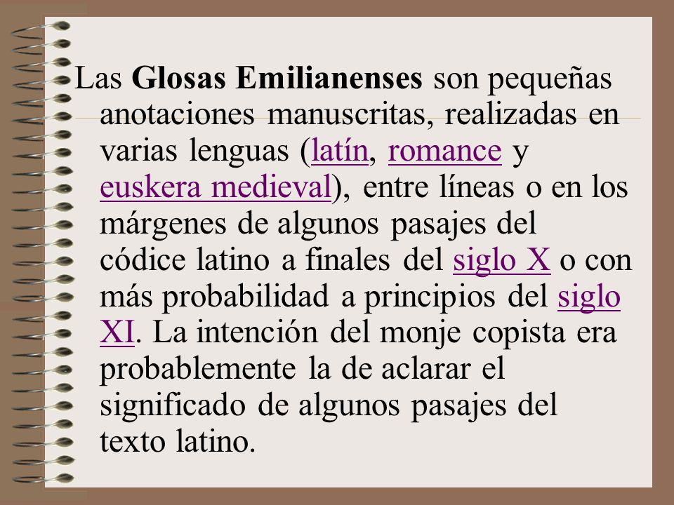 Las Glosas Emilianenses son pequeñas anotaciones manuscritas, realizadas en varias lenguas (latín, romance y euskera medieval), entre líneas o en los márgenes de algunos pasajes del códice latino a finales del siglo X o con más probabilidad a principios del siglo XI.