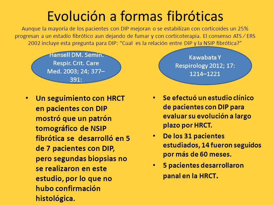 Evolución a formas fibróticas Aunque la mayoría de los pacientes con DIP mejoran o se estabilizan con corticoides un 25% progresan a un estadío fibrótico aun dejando de fumar y con corticoterapia. El consenso ATS ⁄ ERS 2002 incluye esta pregunta para DIP: Cual es la relación entre DIP y la NSIP fibrótica