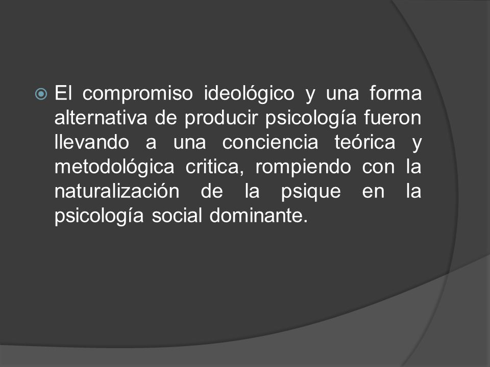 El compromiso ideológico y una forma alternativa de producir psicología fueron llevando a una conciencia teórica y metodológica critica, rompiendo con la naturalización de la psique en la psicología social dominante.
