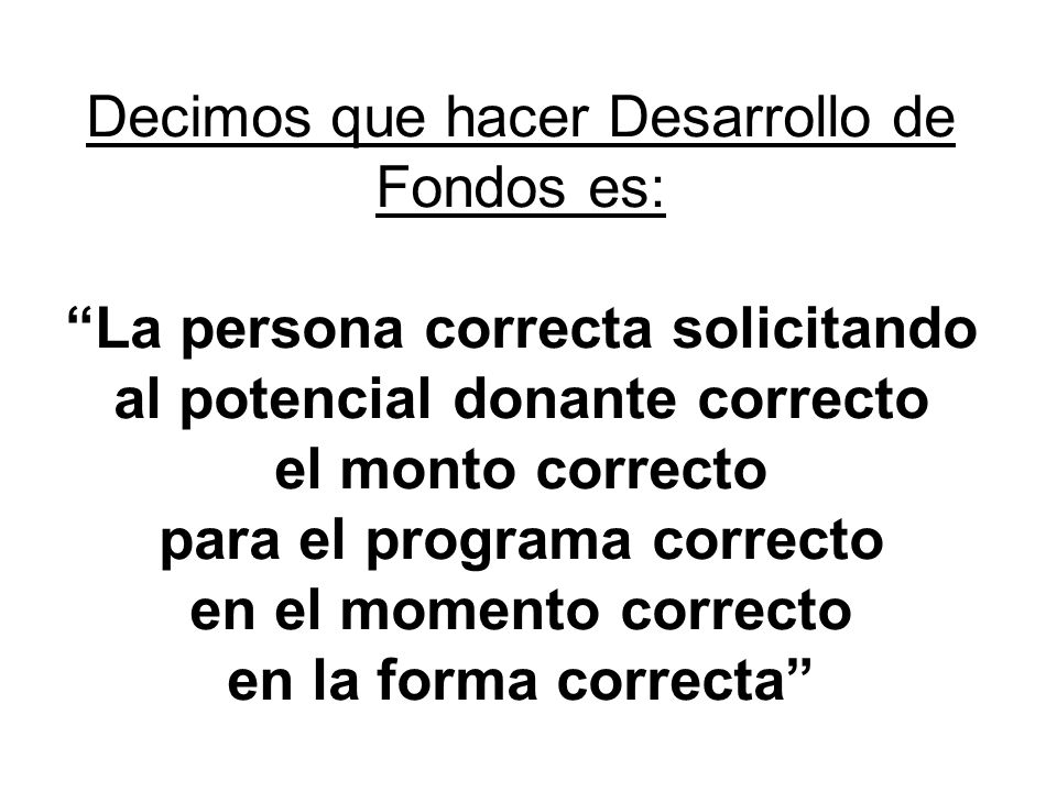 Decimos que hacer Desarrollo de Fondos es: La persona correcta solicitando al potencial donante correcto el monto correcto para el programa correcto en el momento correcto en la forma correcta