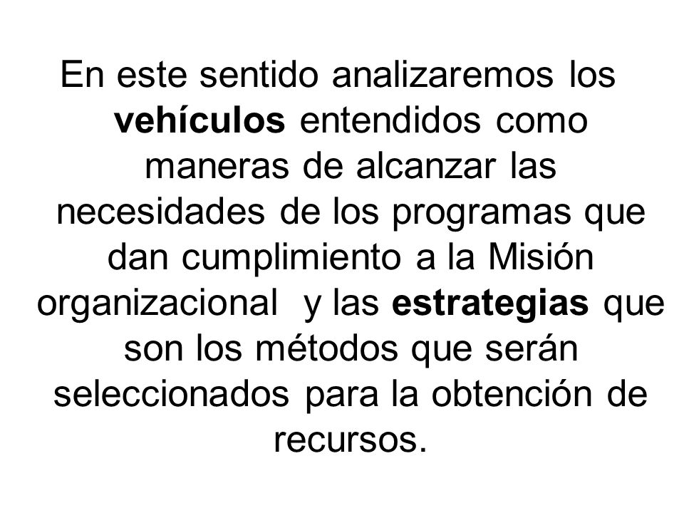 En este sentido analizaremos los vehículos entendidos como maneras de alcanzar las necesidades de los programas que dan cumplimiento a la Misión organizacional y las estrategias que son los métodos que serán seleccionados para la obtención de recursos.