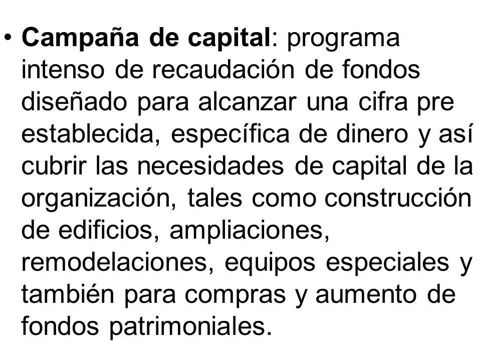 Campaña de capital: programa intenso de recaudación de fondos diseñado para alcanzar una cifra pre establecida, específica de dinero y así cubrir las necesidades de capital de la organización, tales como construcción de edificios, ampliaciones, remodelaciones, equipos especiales y también para compras y aumento de fondos patrimoniales.