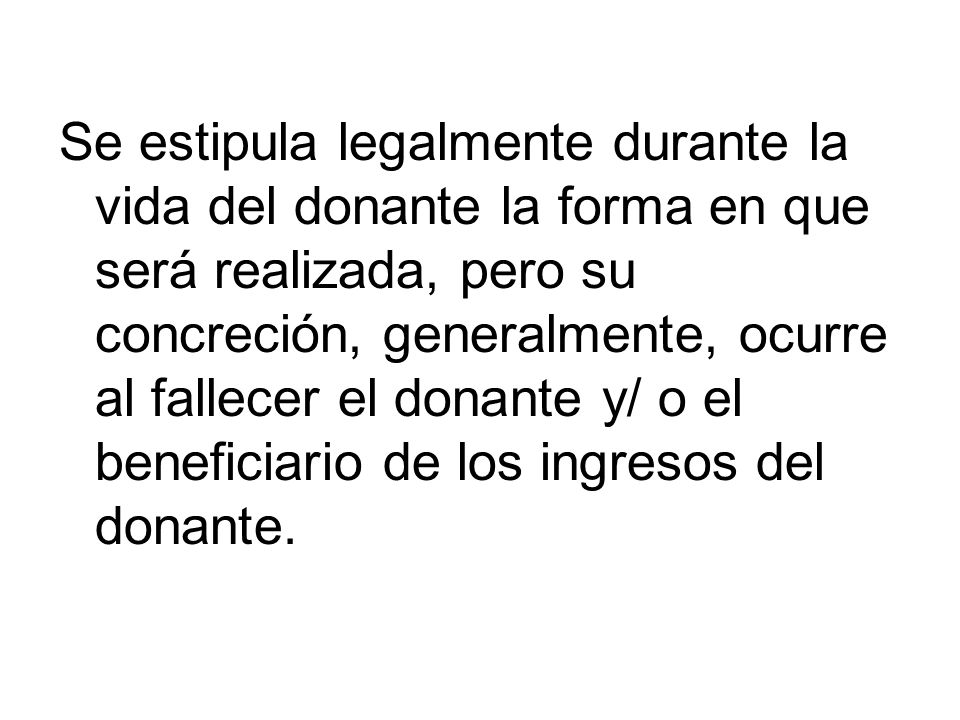 Se estipula legalmente durante la vida del donante la forma en que será realizada, pero su concreción, generalmente, ocurre al fallecer el donante y/ o el beneficiario de los ingresos del donante.