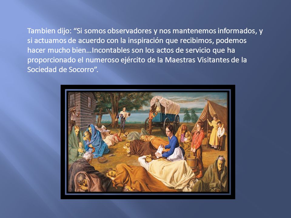 Tambien dijo: Si somos observadores y nos mantenemos informados, y si actuamos de acuerdo con la inspiración que recibimos, podemos hacer mucho bien…Incontables son los actos de servicio que ha proporcionado el numeroso ejército de la Maestras Visitantes de la Sociedad de Socorro .