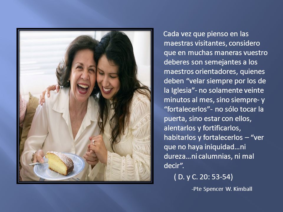Cada vez que pienso en las maestras visitantes, considero que en muchas maneras vuestro deberes son semejantes a los maestros orientadores, quienes deben velar siempre por los de la Iglesia - no solamente veinte minutos al mes, sino siempre- y fortalecerlos - no sólo tocar la puerta, sino estar con ellos, alentarlos y fortificarlos, habitarlos y fortalecerlos – ver que no haya iniquidad…ni dureza…ni calumnias, ni mal decir . ( D. y C. 20: 53-54) -Pte Spencer W. Kimball