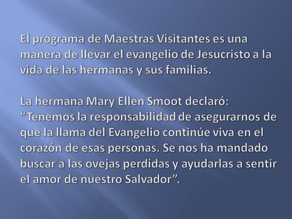 El programa de Maestras Visitantes es una manera de llevar el evangelio de Jesucristo a la vida de las hermanas y sus familias. La hermana Mary Ellen Smoot declaró: Tenemos la responsabilidad de asegurarnos de que la llama del Evangelio continúe viva en el corazón de esas personas. Se nos ha mandado buscar a las ovejas perdidas y ayudarlas a sentir el amor de nuestro Salvador .