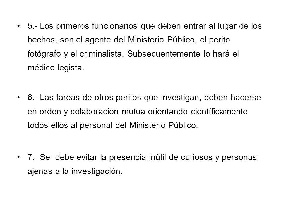 5.- Los primeros funcionarios que deben entrar al lugar de los hechos, son el agente del Ministerio Público, el perito fotógrafo y el criminalista. Subsecuentemente lo hará el médico legista.