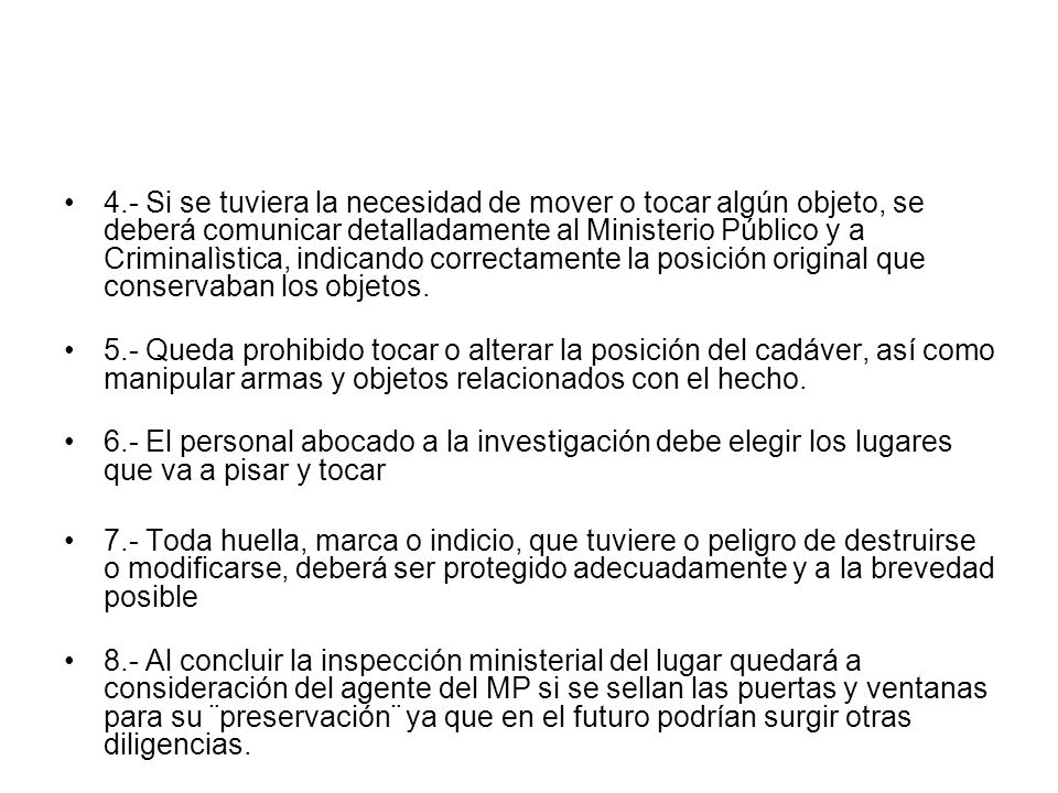 4.- Si se tuviera la necesidad de mover o tocar algún objeto, se deberá comunicar detalladamente al Ministerio Público y a Criminalìstica, indicando correctamente la posición original que conservaban los objetos.