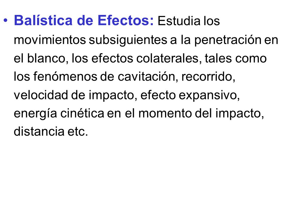 Balística de Efectos: Estudia los movimientos subsiguientes a la penetración en el blanco, los efectos colaterales, tales como los fenómenos de cavitación, recorrido, velocidad de impacto, efecto expansivo, energía cinética en el momento del impacto, distancia etc.