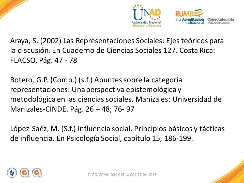 Araya, S. (2002) Las Representaciones Sociales: Ejes teóricos para la discusión. En Cuaderno de Ciencias Sociales 127. Costa Rica: FLACSO. Pág Botero, G.P. (Comp.) (s.f.) Apuntes sobre la categoría representaciones: Una perspectiva epistemológica y metodológica en las ciencias sociales. Manizales: Universidad de Manizales-CINDE. Pág. 26 – 48; López-Saéz, M. (S.f.) Influencia social. Principios básicos y tácticas de influencia. En Psicología Social, capítulo 15,