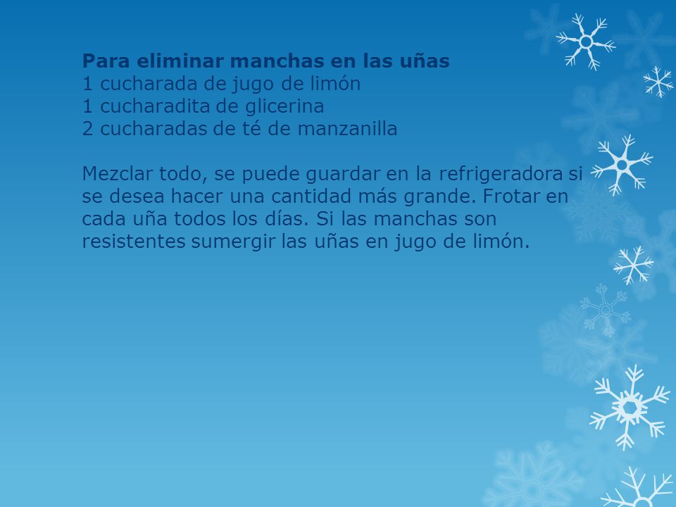 Para eliminar manchas en las uñas 1 cucharada de jugo de limón 1 cucharadita de glicerina 2 cucharadas de té de manzanilla Mezclar todo, se puede guardar en la refrigeradora si se desea hacer una cantidad más grande.
