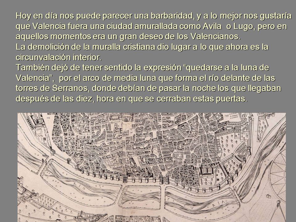 Hoy en día nos puede parecer una barbaridad, y a lo mejor nos gustaría que Valencia fuera una ciudad amurallada como Avila o Lugo, pero en aquellos momentos era un gran deseo de los Valencianos.