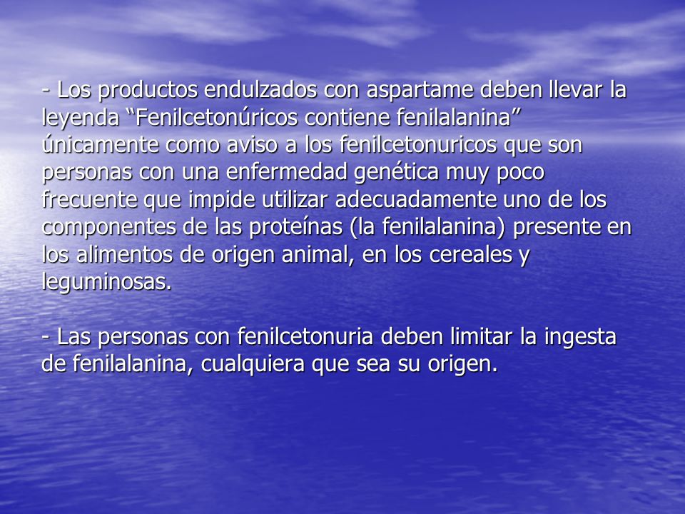 - Los productos endulzados con aspartame deben llevar la leyenda Fenilcetonúricos contiene fenilalanina únicamente como aviso a los fenilcetonuricos que son personas con una enfermedad genética muy poco frecuente que impide utilizar adecuadamente uno de los componentes de las proteínas (la fenilalanina) presente en los alimentos de origen animal, en los cereales y leguminosas.