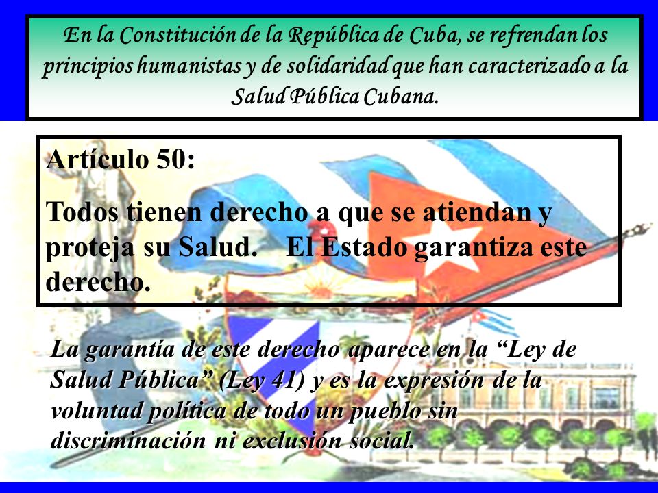 En la Constitución de la República de Cuba, se refrendan los principios humanistas y de solidaridad que han caracterizado a la Salud Pública Cubana.