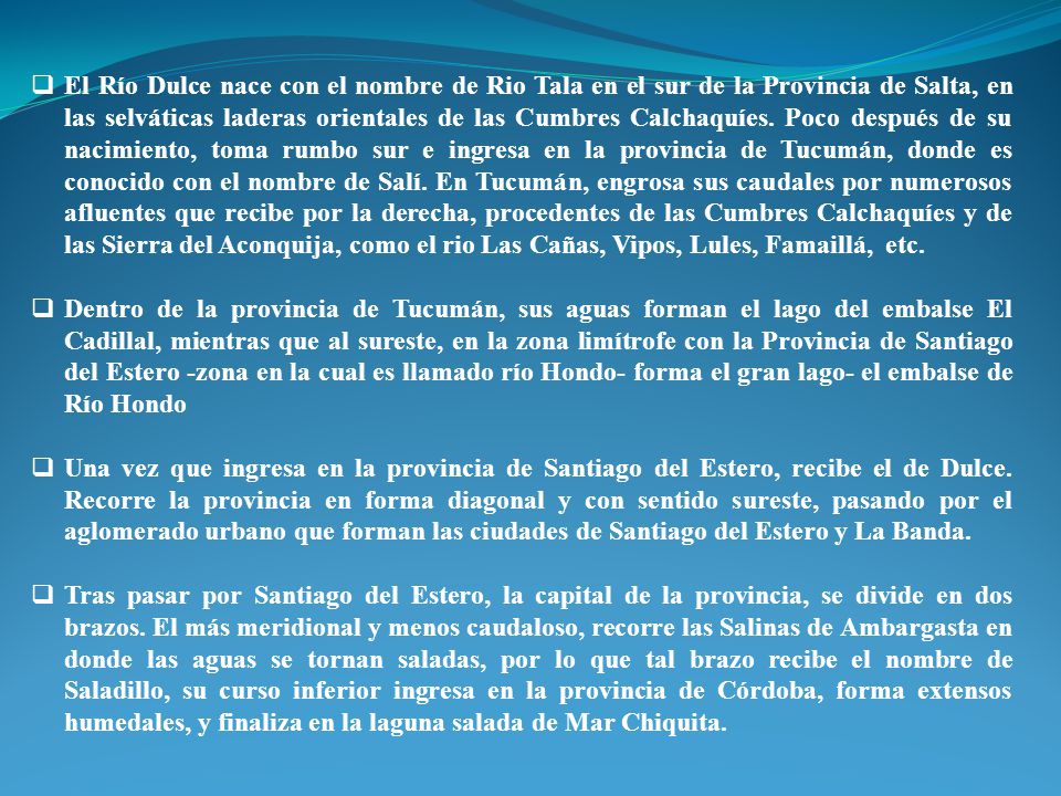 El Río Dulce nace con el nombre de Rio Tala en el sur de la Provincia de Salta, en las selváticas laderas orientales de las Cumbres Calchaquíes. Poco después de su nacimiento, toma rumbo sur e ingresa en la provincia de Tucumán, donde es conocido con el nombre de Salí. En Tucumán, engrosa sus caudales por numerosos afluentes que recibe por la derecha, procedentes de las Cumbres Calchaquíes y de las Sierra del Aconquija, como el rio Las Cañas, Vipos, Lules, Famaillá, etc.
