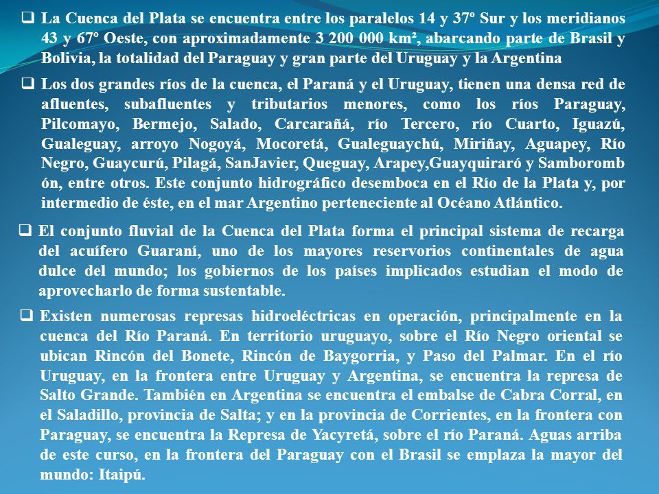 La Cuenca del Plata se encuentra entre los paralelos 14 y 37º Sur y los meridianos 43 y 67º Oeste, con aproximadamente km², abarcando parte de Brasil y Bolivia, la totalidad del Paraguay y gran parte del Uruguay y la Argentina
