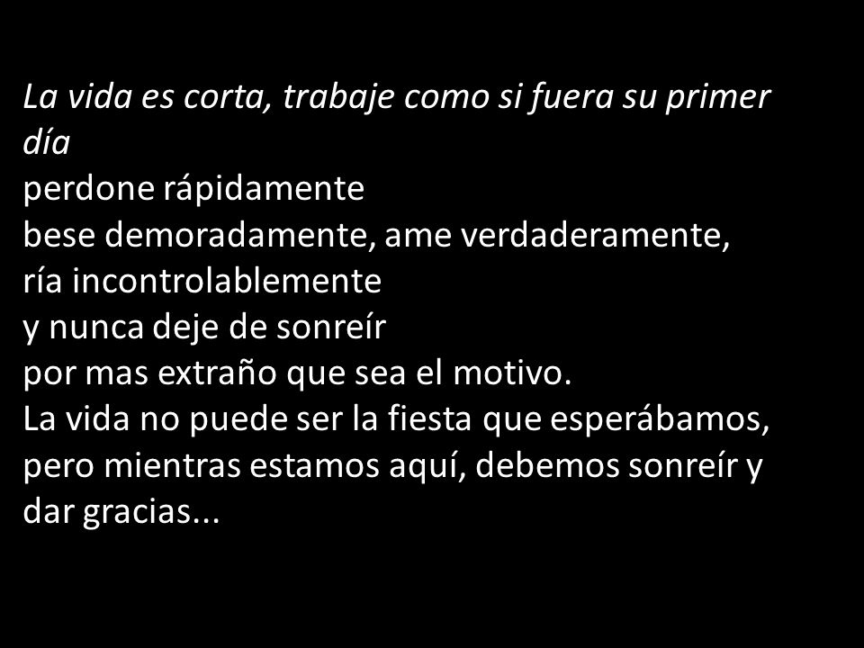La vida es corta, trabaje como si fuera su primer día perdone rápidamente bese demoradamente, ame verdaderamente, ría incontrolablemente y nunca deje de sonreír por mas extraño que sea el motivo.