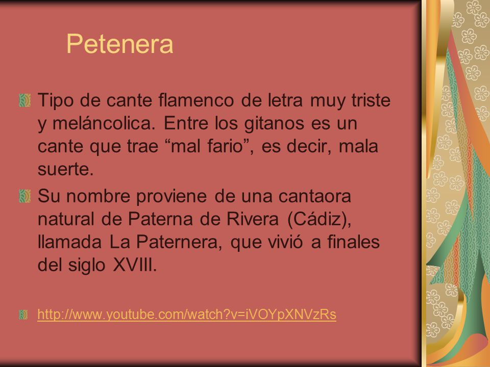Petenera Tipo de cante flamenco de letra muy triste y meláncolica. Entre los gitanos es un cante que trae mal fario , es decir, mala suerte.