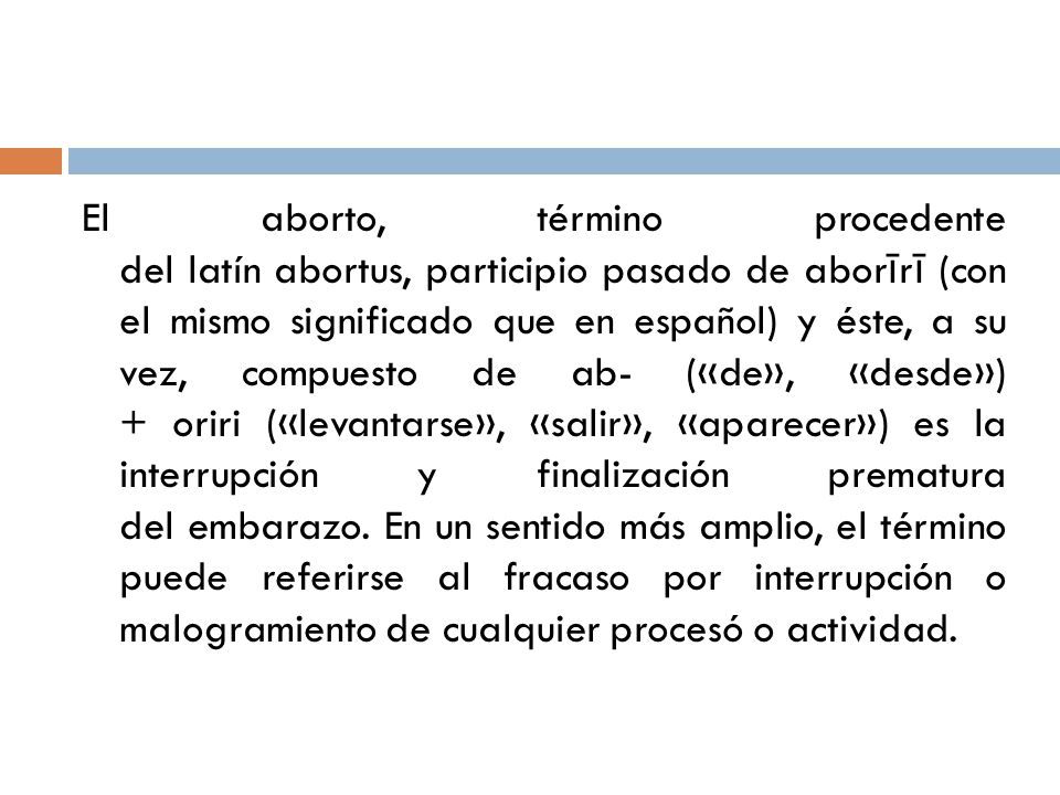 El aborto, término procedente del latín abortus, participio pasado de aborīrī (con el mismo significado que en español) y éste, a su vez, compuesto de ab- («de», «desde») + oriri («levantarse», «salir», «aparecer») es la interrupción y finalización prematura del embarazo. En un sentido más amplio, el término puede referirse al fracaso por interrupción o malogramiento de cualquier procesó o actividad.