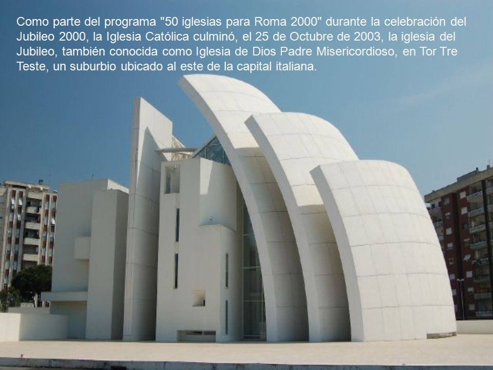 Como parte del programa 50 iglesias para Roma 2000 durante la celebración del Jubileo 2000, la Iglesia Católica culminó, el 25 de Octubre de 2003, la iglesia del Jubileo, también conocida como Iglesia de Dios Padre Misericordioso, en Tor Tre Teste, un suburbio ubicado al este de la capital italiana.