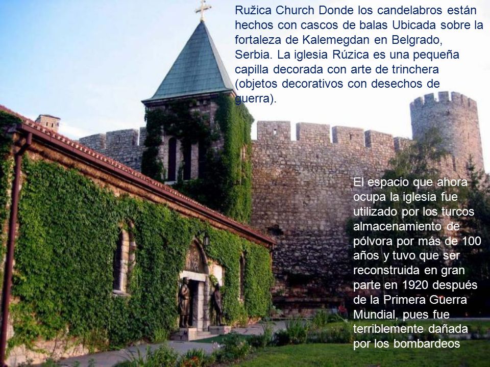 Ružica Church Donde los candelabros están hechos con cascos de balas Ubicada sobre la fortaleza de Kalemegdan en Belgrado, Serbia. La iglesia Rúzica es una pequeña capilla decorada con arte de trinchera (objetos decorativos con desechos de guerra).