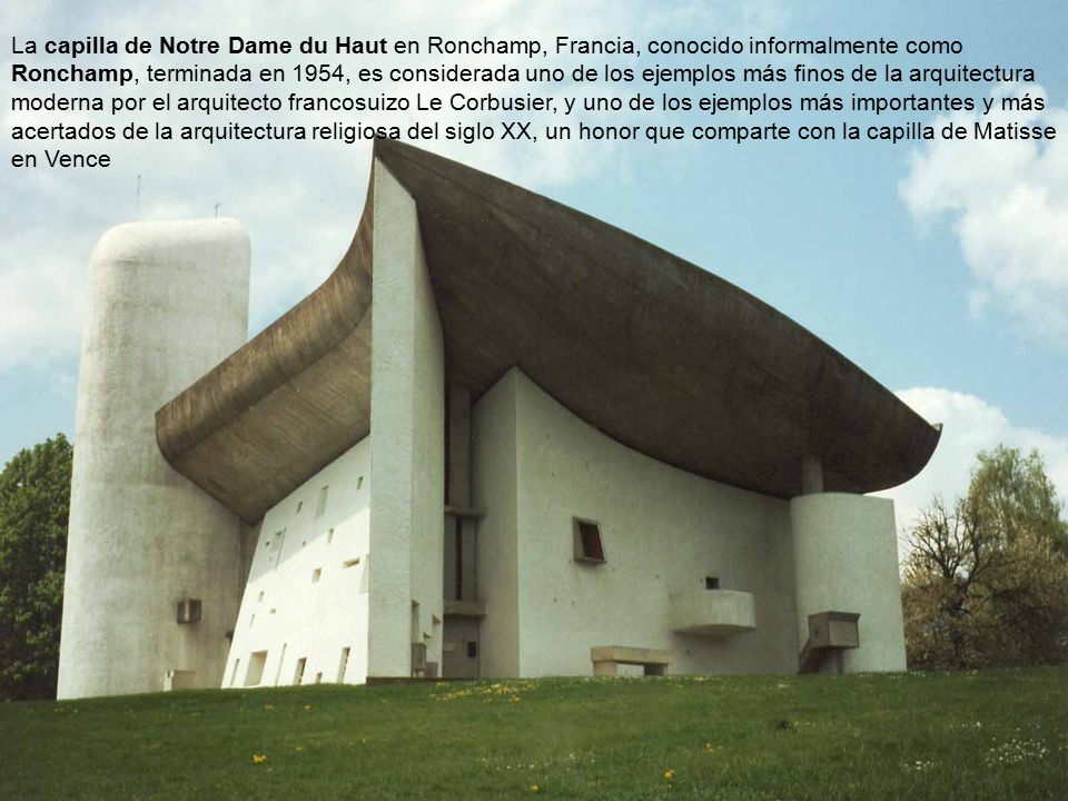 La capilla de Notre Dame du Haut en Ronchamp, Francia, conocido informalmente como Ronchamp, terminada en 1954, es considerada uno de los ejemplos más finos de la arquitectura moderna por el arquitecto francosuizo Le Corbusier, y uno de los ejemplos más importantes y más acertados de la arquitectura religiosa del siglo XX, un honor que comparte con la capilla de Matisse en Vence