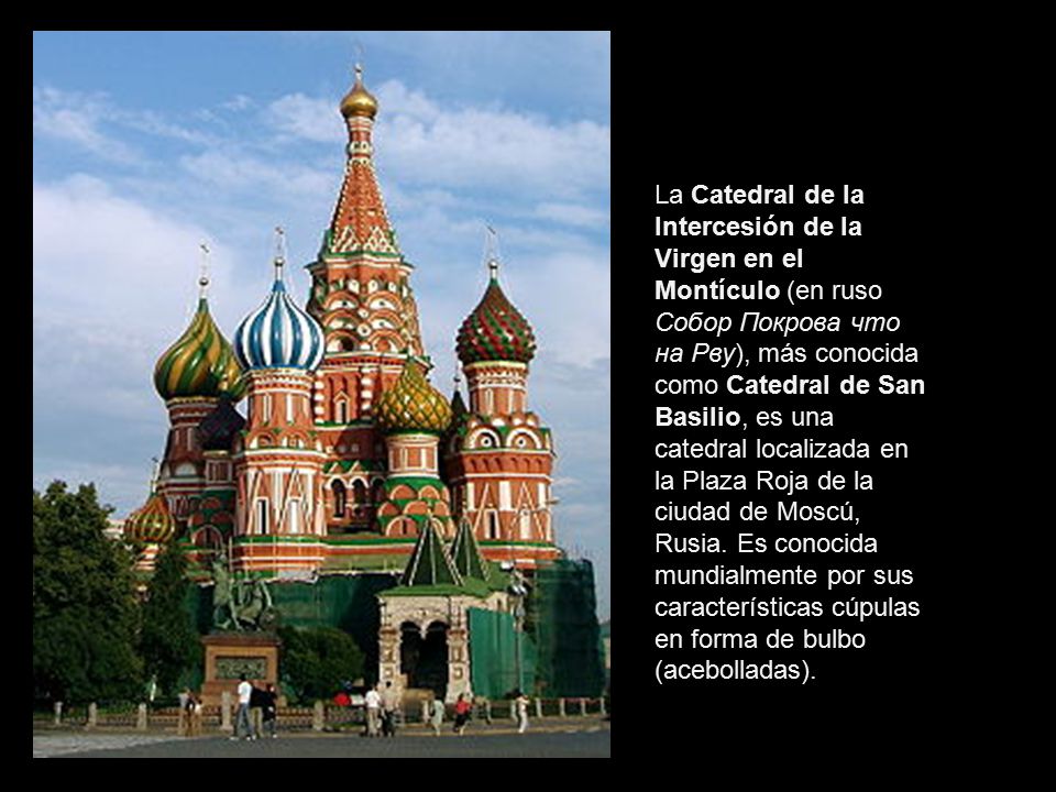 La Catedral de la Intercesión de la Virgen en el Montículo (en ruso Собор Покрова что на Рву), más conocida como Catedral de San Basilio, es una catedral localizada en la Plaza Roja de la ciudad de Moscú, Rusia.