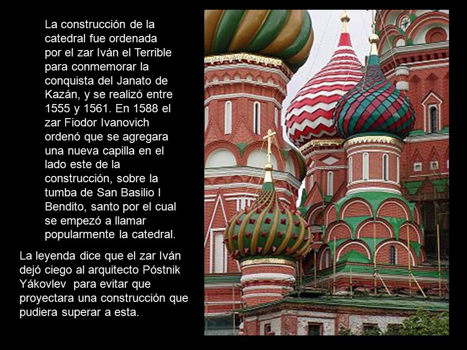 La construcción de la catedral fue ordenada por el zar Iván el Terrible para conmemorar la conquista del Janato de Kazán, y se realizó entre 1555 y En 1588 el zar Fiodor Ivanovich ordenó que se agregara una nueva capilla en el lado este de la construcción, sobre la tumba de San Basilio l Bendito, santo por el cual se empezó a llamar popularmente la catedral.