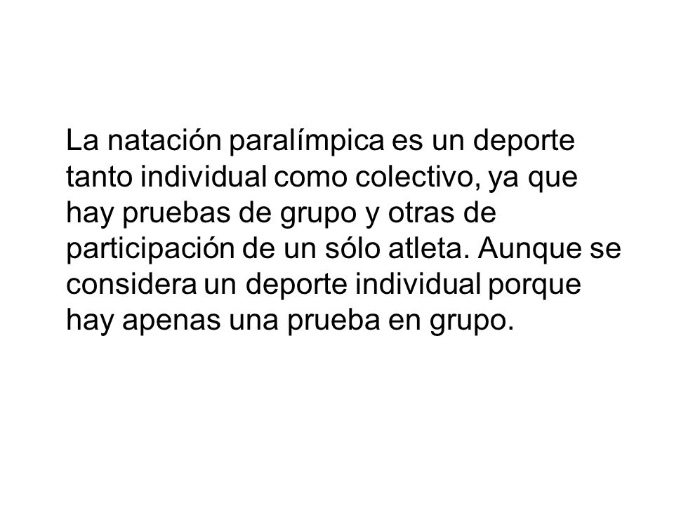 La natación paralímpica es un deporte tanto individual como colectivo, ya que hay pruebas de grupo y otras de participación de un sólo atleta.