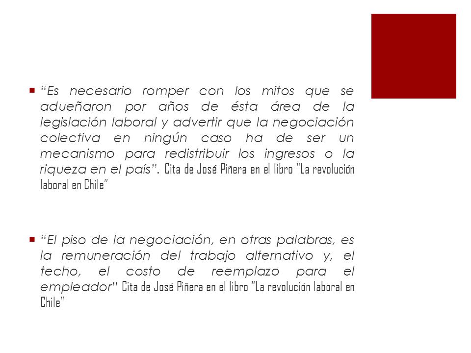 Es necesario romper con los mitos que se adueñaron por años de ésta área de la legislación laboral y advertir que la negociación colectiva en ningún caso ha de ser un mecanismo para redistribuir los ingresos o la riqueza en el país . Cita de José Piñera en el libro La revolución laboral en Chile