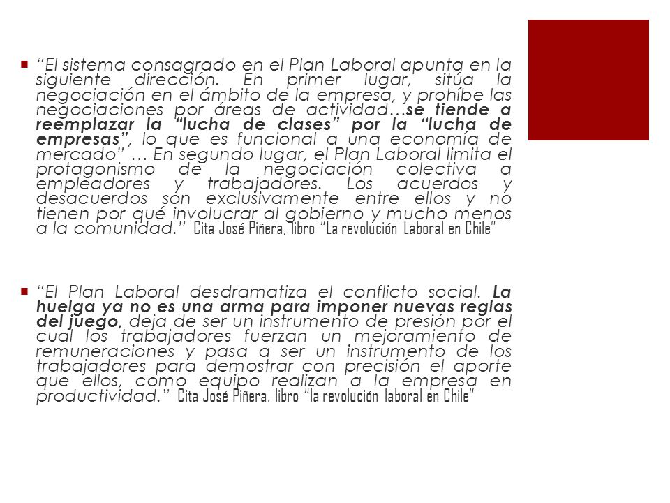 El sistema consagrado en el Plan Laboral apunta en la siguiente dirección. En primer lugar, sitúa la negociación en el ámbito de la empresa, y prohíbe las negociaciones por áreas de actividad…se tiende a reemplazar la lucha de clases por la lucha de empresas , lo que es funcional a una economía de mercado … En segundo lugar, el Plan Laboral limita el protagonismo de la negociación colectiva a empleadores y trabajadores. Los acuerdos y desacuerdos son exclusivamente entre ellos y no tienen por qué involucrar al gobierno y mucho menos a la comunidad. Cita José Piñera, libro La revolución Laboral en Chile