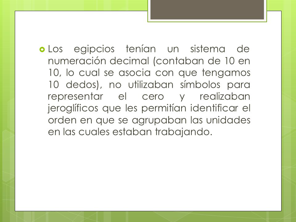 Los egipcios tenían un sistema de numeración decimal (contaban de 10 en 10, lo cual se asocia con que tengamos 10 dedos), no utilizaban símbolos para representar el cero y realizaban jeroglíficos que les permitían identificar el orden en que se agrupaban las unidades en las cuales estaban trabajando.