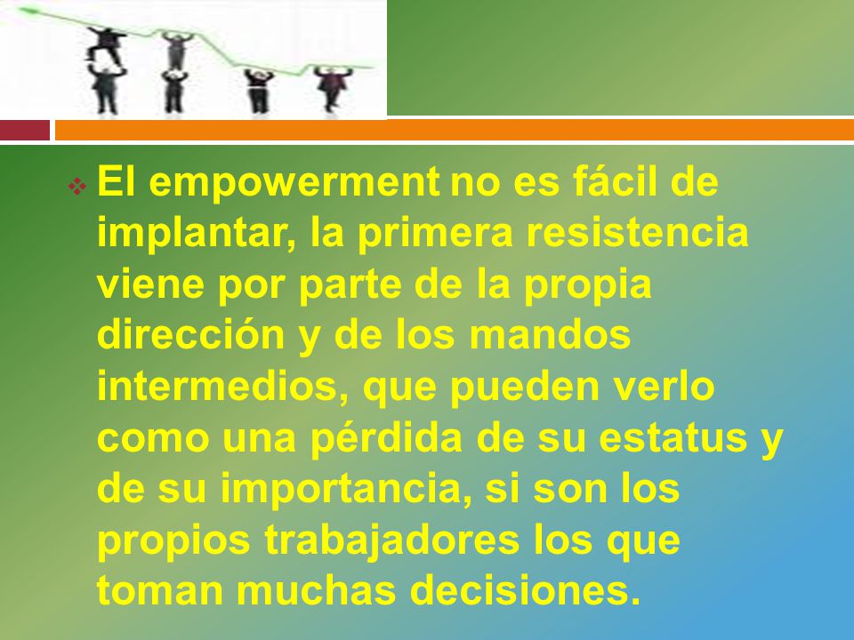 El empowerment no es fácil de implantar, la primera resistencia viene por parte de la propia dirección y de los mandos intermedios, que pueden verlo como una pérdida de su estatus y de su importancia, si son los propios trabajadores los que toman muchas decisiones.