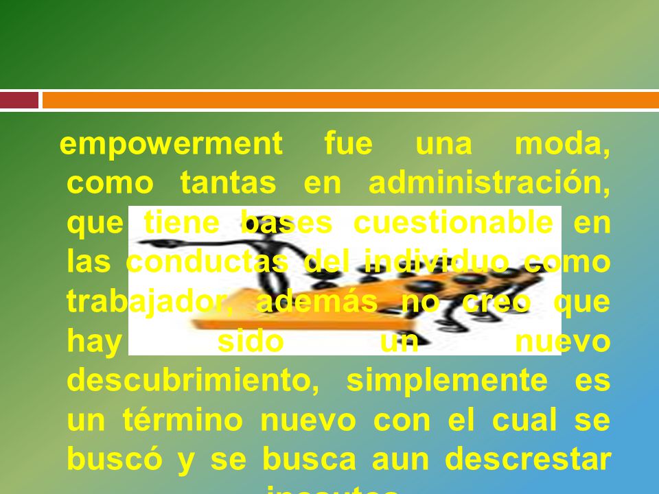empowerment fue una moda, como tantas en administración, que tiene bases cuestionable en las conductas del individuo como trabajador, además no creo que hay sido un nuevo descubrimiento, simplemente es un término nuevo con el cual se buscó y se busca aun descrestar incautos.