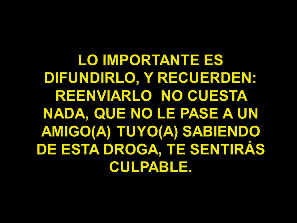 LO IMPORTANTE ES DIFUNDIRLO, Y RECUERDEN: REENVIARLO NO CUESTA NADA, QUE NO LE PASE A UN AMIGO(A) TUYO(A) SABIENDO DE ESTA DROGA, TE SENTIRÁS CULPABLE.