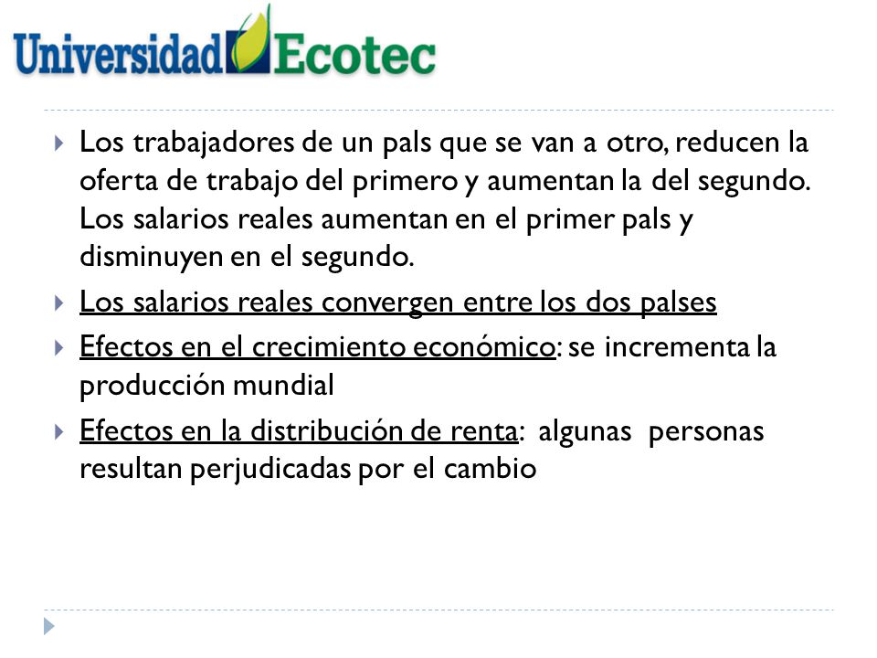 Los trabajadores de un pals que se van a otro, reducen la oferta de trabajo del primero y aumentan la del segundo. Los salarios reales aumentan en el primer pals y disminuyen en el segundo.